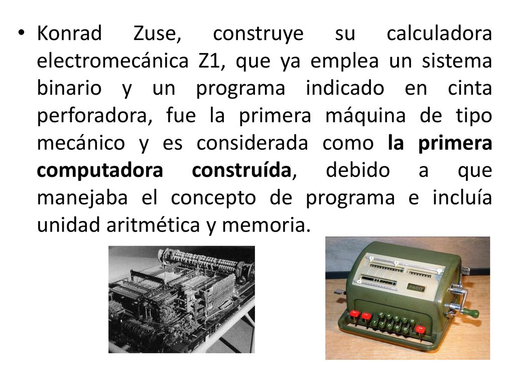 Konrad Zuse, construye su calculadora electromecánica Z1, que ya emplea un sistema binario y un programa indicado en cinta perforadora, fue la primera máquina de tipo mecánico y es considerada como la primera computadora construída, debido a que manejaba el concepto de programa e incluía unidad aritmética y memoria.