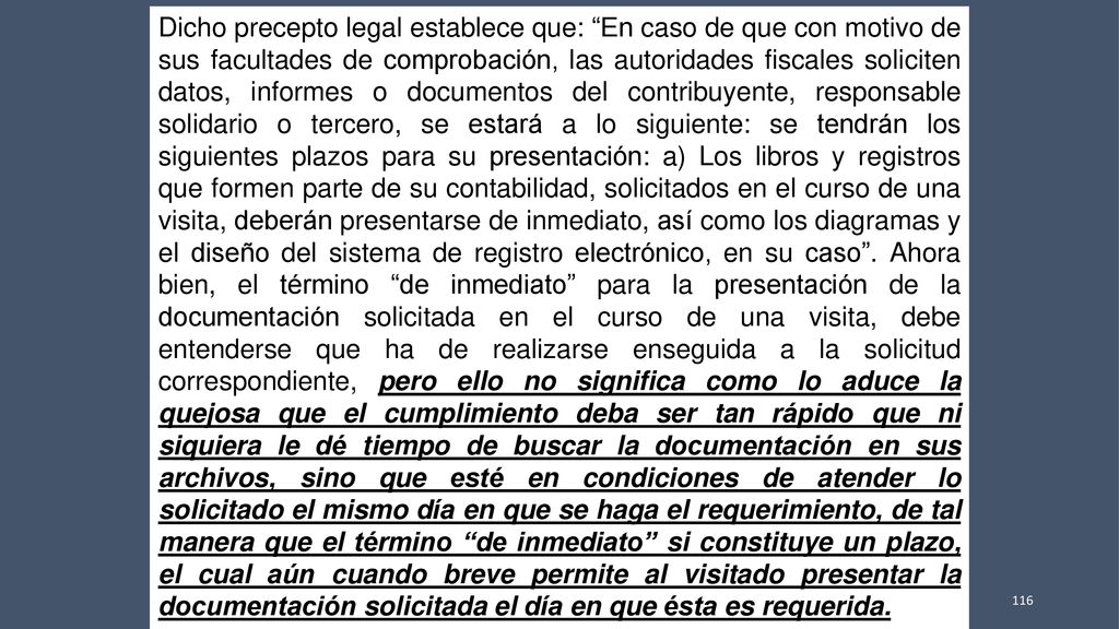Dicho precepto legal establece que: En caso de que con motivo de sus facultades de comprobación, las autoridades fiscales soliciten datos, informes o documentos del contribuyente, responsable solidario o tercero, se estará a lo siguiente: se tendrán los siguientes plazos para su presentación: a) Los libros y registros que formen parte de su contabilidad, solicitados en el curso de una visita, deberán presentarse de inmediato, así como los diagramas y el diseño del sistema de registro electrónico, en su caso .