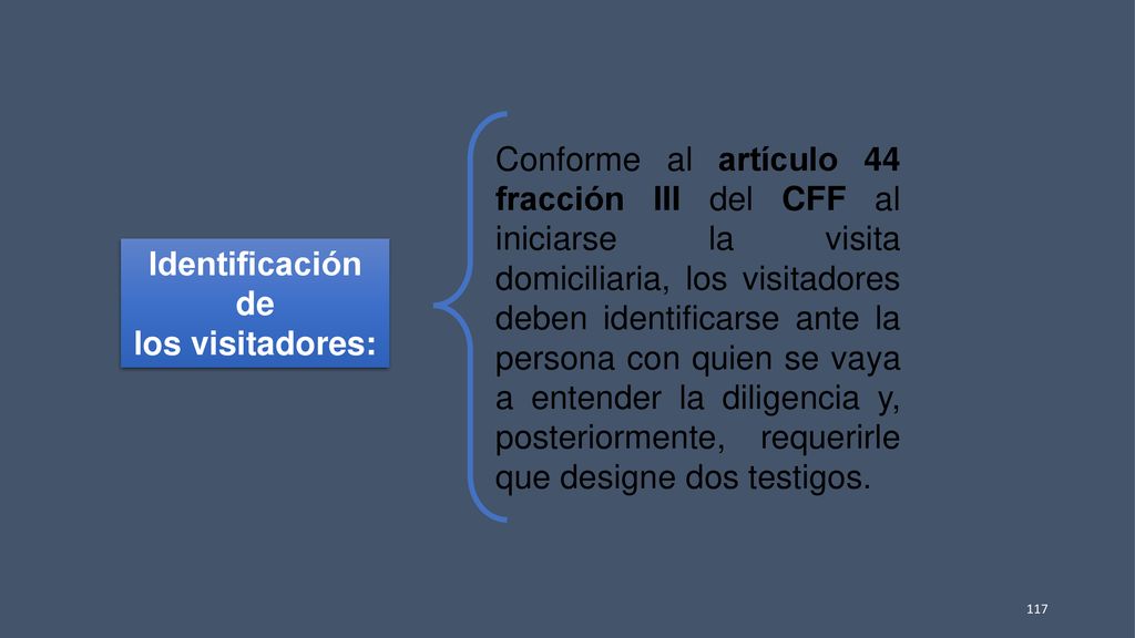 Conforme al artículo 44 fracción III del CFF al iniciarse la visita domiciliaria, los visitadores deben identificarse ante la persona con quien se vaya a entender la diligencia y, posteriormente, requerirle que designe dos testigos.