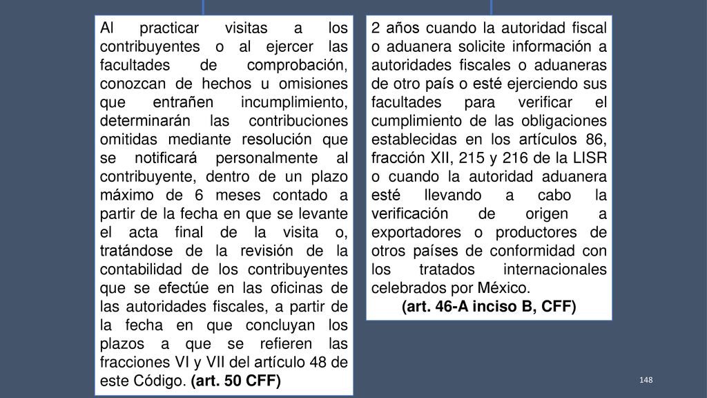 Al practicar visitas a los contribuyentes o al ejercer las facultades de comprobación, conozcan de hechos u omisiones que entrañen incumplimiento, determinarán las contribuciones omitidas mediante resolución que se notificará personalmente al contribuyente, dentro de un plazo máximo de 6 meses contado a partir de la fecha en que se levante el acta final de la visita o, tratándose de la revisión de la contabilidad de los contribuyentes que se efectúe en las oficinas de las autoridades fiscales, a partir de la fecha en que concluyan los plazos a que se refieren las fracciones VI y VII del artículo 48 de este Código. (art. 50 CFF)