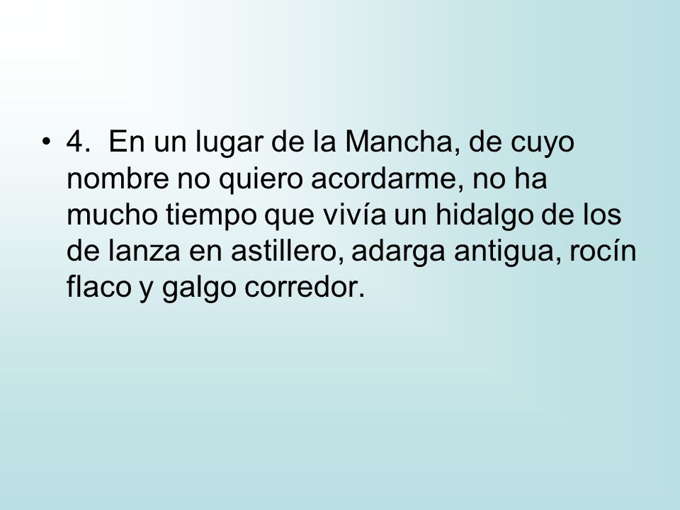 4. En un lugar de la Mancha, de cuyo nombre no quiero acordarme, no ha mucho tiempo que vivía un hidalgo de los de lanza en astillero, adarga antigua, rocín flaco y galgo corredor.