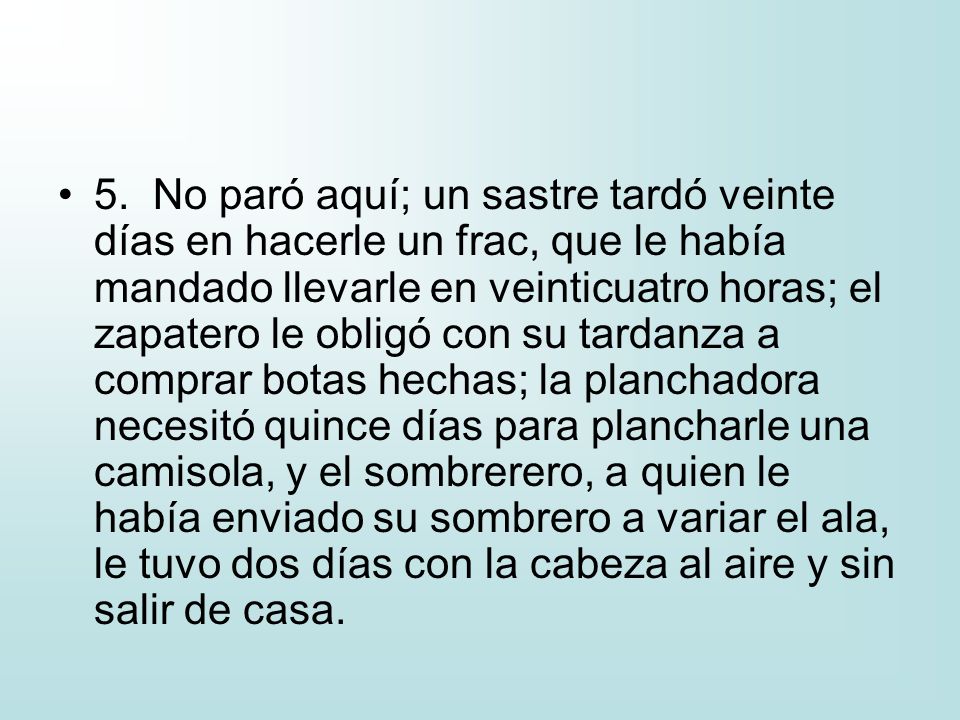 5. No paró aquí; un sastre tardó veinte días en hacerle un frac, que le había mandado llevarle en veinticuatro horas; el zapatero le obligó con su tardanza a comprar botas hechas; la planchadora necesitó quince días para plancharle una camisola, y el sombrerero, a quien le había enviado su sombrero a variar el ala, le tuvo dos días con la cabeza al aire y sin salir de casa.