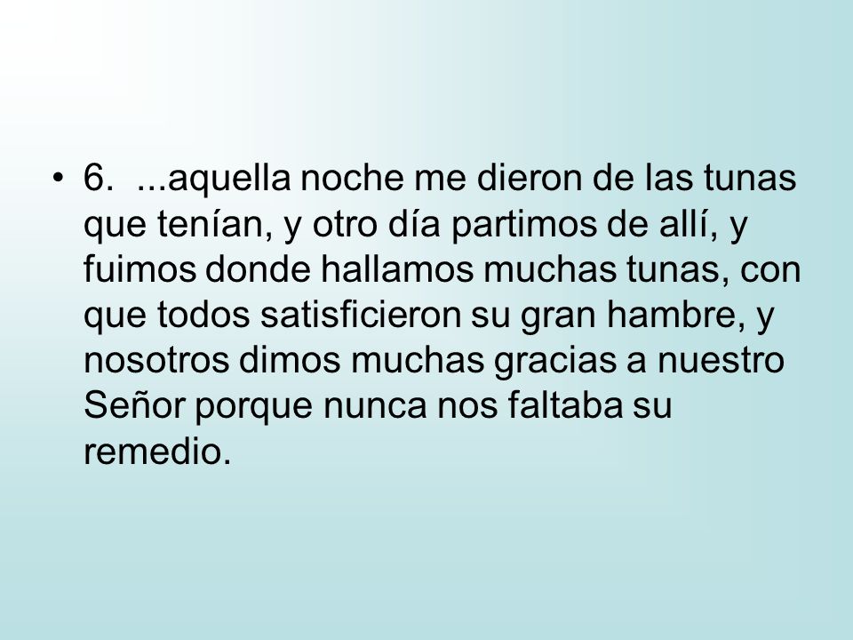 6. ...aquella noche me dieron de las tunas que tenían, y otro día partimos de allí, y fuimos donde hallamos muchas tunas, con que todos satisficieron su gran hambre, y nosotros dimos muchas gracias a nuestro Señor porque nunca nos faltaba su remedio.
