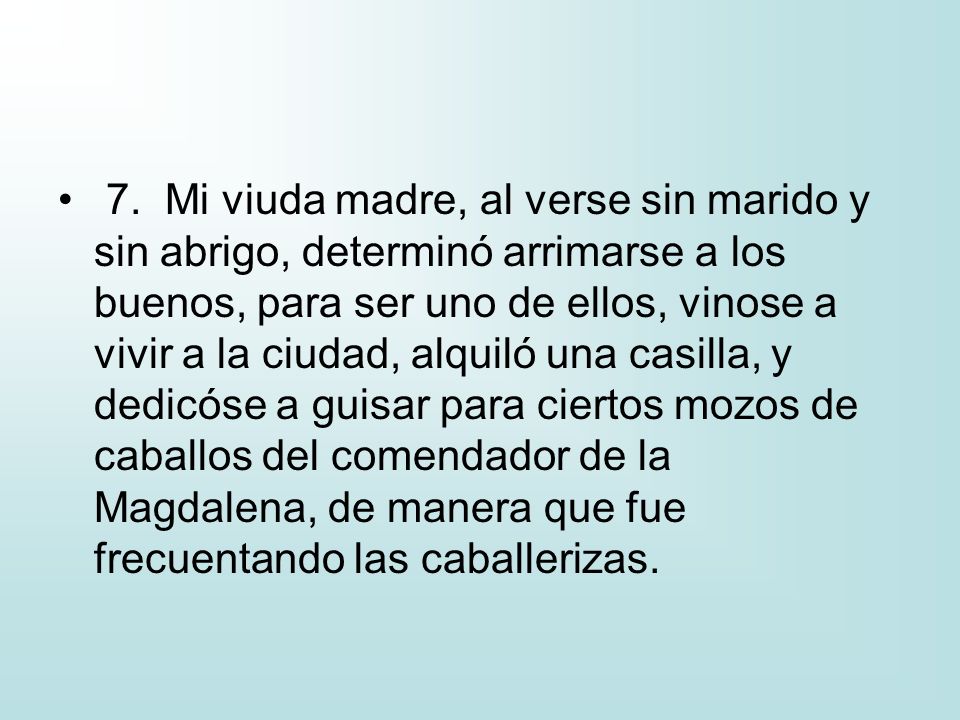 7. Mi viuda madre, al verse sin marido y sin abrigo, determinó arrimarse a los buenos, para ser uno de ellos, vinose a vivir a la ciudad, alquiló una casilla, y dedicóse a guisar para ciertos mozos de caballos del comendador de la Magdalena, de manera que fue frecuentando las caballerizas.