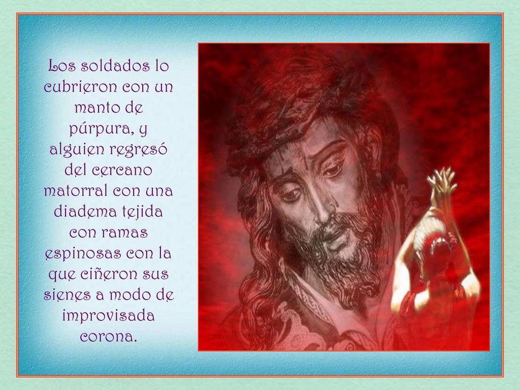 Los soldados lo cubrieron con un manto de púrpura, y alguien regresó del cercano matorral con una diadema tejida con ramas espinosas con la que ciñeron sus sienes a modo de improvisada corona.
