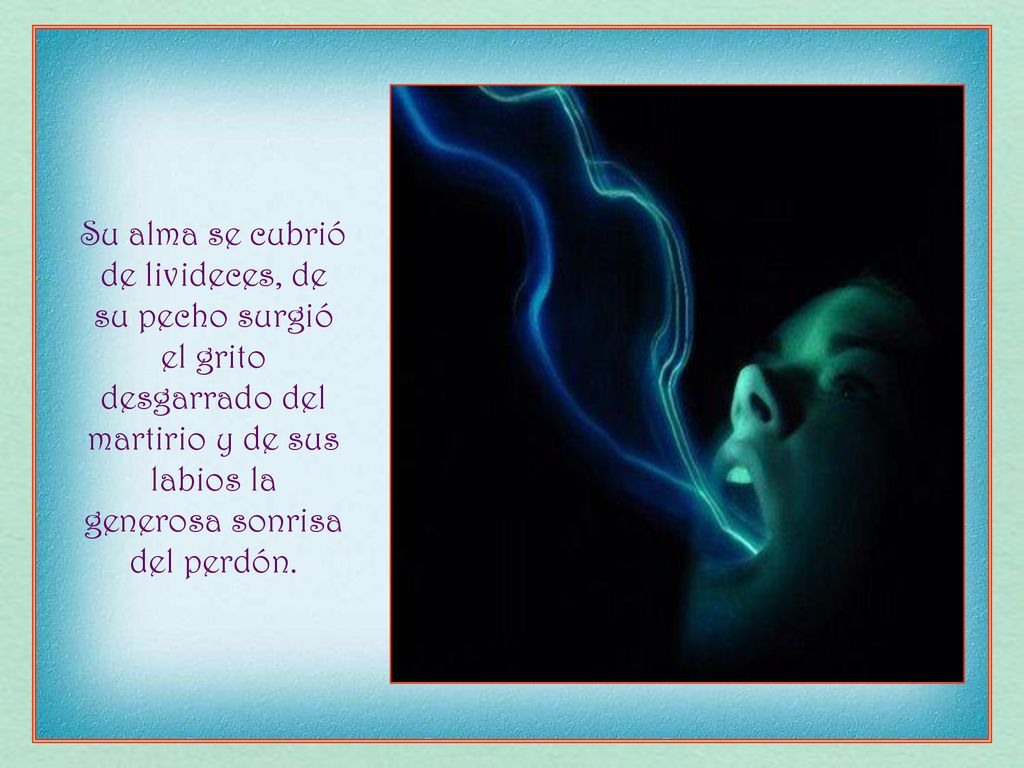 Su alma se cubrió de livideces, de su pecho surgió el grito desgarrado del martirio y de sus labios la generosa sonrisa del perdón.