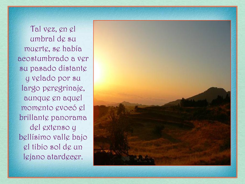 Tal vez, en el umbral de su muerte, se había acostumbrado a ver su pasado distante y velado por su largo peregrinaje, aunque en aquel momento evocó el brillante panorama del extenso y bellísimo valle bajo el tibio sol de un lejano atardecer.
