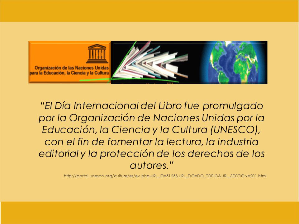 El Día Internacional del Libro fue promulgado por la Organización de Naciones Unidas por la Educación, la Ciencia y la Cultura (UNESCO), con el fin de fomentar la lectura, la industria editorial y la protección de los derechos de los autores.