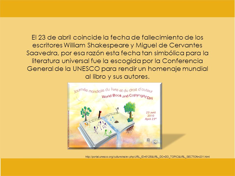 El 23 de abril coincide la fecha de fallecimiento de los escritores William Shakespeare y Miguel de Cervantes Saavedra, por esa razón esta fecha tan simbólica para la literatura universal fue la escogida por la Conferencia General de la UNESCO para rendir un homenaje mundial al libro y sus autores.