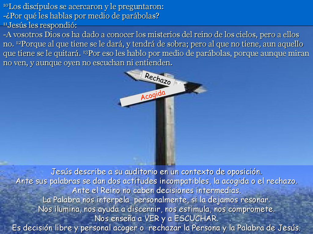 10Los discípulos se acercaron y le preguntaron: -¿Por qué les hablas por medio de parábolas 11Jesús les respondió: -A vosotros Dios os ha dado a conocer los misterios del reino de los cielos, pero a ellos no. 12Porque al que tiene se le dará, y tendrá de sobra; pero al que no tiene, aun aquello que tiene se le quitará. 13Por eso les hablo por medio de parábolas, porque aunque miran no ven, y aunque oyen no escuchan ni entienden.