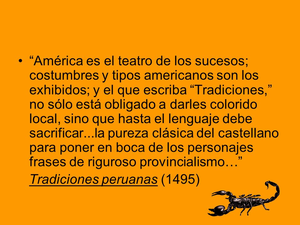 América es el teatro de los sucesos; costumbres y tipos americanos son los exhibidos; y el que escriba Tradiciones, no sólo está obligado a darles colorido local, sino que hasta el lenguaje debe sacrificar...la pureza clásica del castellano para poner en boca de los personajes frases de riguroso provincialismo…