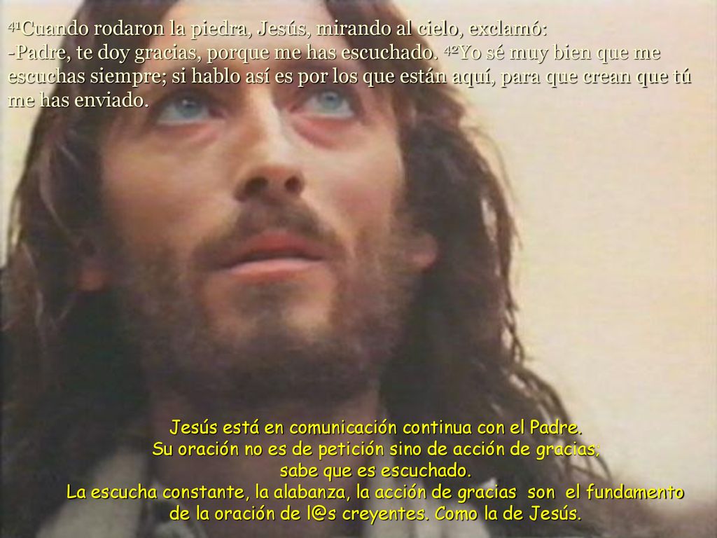 41Cuando rodaron la piedra, Jesús, mirando al cielo, exclamó: -Padre, te doy gracias, porque me has escuchado. 42Yo sé muy bien que me escuchas siempre; si hablo así es por los que están aquí, para que crean que tú me has enviado.