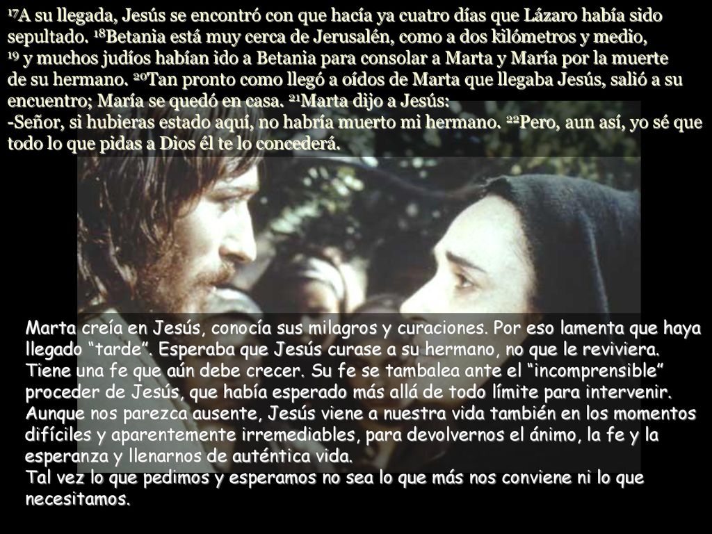 17A su llegada, Jesús se encontró con que hacía ya cuatro días que Lázaro había sido sepultado. 18Betania está muy cerca de Jerusalén, como a dos kilómetros y medio, 19 y muchos judíos habían ido a Betania para consolar a Marta y María por la muerte de su hermano. 20Tan pronto como llegó a oídos de Marta que llegaba Jesús, salió a su encuentro; María se quedó en casa. 21Marta dijo a Jesús: -Señor, si hubieras estado aquí, no habría muerto mi hermano. 22Pero, aun así, yo sé que todo lo que pidas a Dios él te lo concederá.