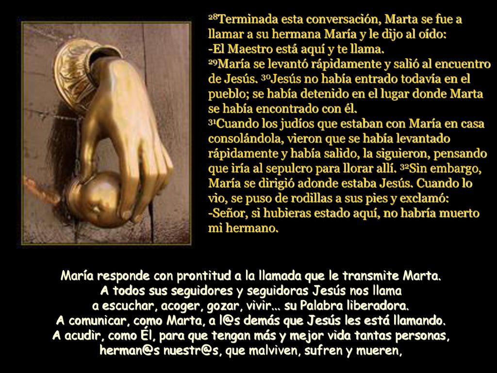 28Terminada esta conversación, Marta se fue a llamar a su hermana María y le dijo al oído: -El Maestro está aquí y te llama. 29María se levantó rápidamente y salió al encuentro de Jesús. 30Jesús no había entrado todavía en el pueblo; se había detenido en el lugar donde Marta se había encontrado con él. 31Cuando los judíos que estaban con María en casa consolándola, vieron que se había levantado rápidamente y había salido, la siguieron, pensando que iría al sepulcro para llorar allí. 32Sin embargo, María se dirigió adonde estaba Jesús. Cuando lo vio, se puso de rodillas a sus pies y exclamó: -Señor, si hubieras estado aquí, no habría muerto mi hermano.