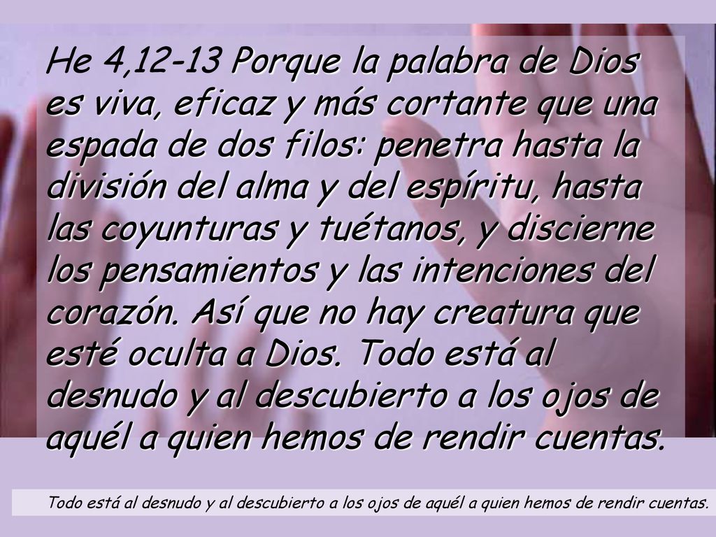He 4,12-13 Porque la palabra de Dios es viva, eficaz y más cortante que una espada de dos filos: penetra hasta la división del alma y del espíritu, hasta las coyunturas y tuétanos, y discierne los pensamientos y las intenciones del corazón. Así que no hay creatura que esté oculta a Dios. Todo está al desnudo y al descubierto a los ojos de aquél a quien hemos de rendir cuentas.