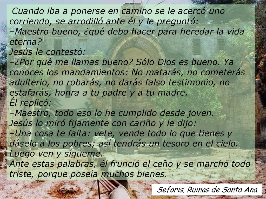 Cuando iba a ponerse en camino se le acercó uno corriendo, se arrodilló ante él y le preguntó: –Maestro bueno, ¿qué debo hacer para heredar la vida eterna Jesús le contestó: –¿Por qué me llamas bueno Sólo Dios es bueno. Ya conoces los mandamientos: No matarás, no cometerás adulterio, no robarás, no darás falso testimonio, no estafarás, honra a tu padre y a tu madre. Él replicó: –Maestro, todo eso lo he cumplido desde joven. Jesús lo miró fijamente con cariño y le dijo: –Una cosa te falta: vete, vende todo lo que tienes y dáselo a los pobres; así tendrás un tesoro en el cielo. Luego ven y sígueme. Ante estas palabras, él frunció el ceño y se marchó todo triste, porque poseía muchos bienes.