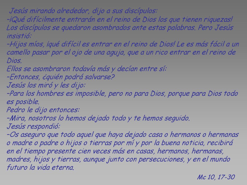 Jesús mirando alrededor, dijo a sus discípulos: –¡Qué difícilmente entrarán en el reino de Dios los que tienen riquezas! Los discípulos se quedaron asombrados ante estas palabras. Pero Jesús insistió: –Hijos míos, ¡qué difícil es entrar en el reino de Dios! Le es más fácil a un camello pasar por el ojo de una aguja, que a un rico entrar en el reino de Dios. Ellos se asombraron todavía más y decían entre sí: –Entonces, ¿quién podrá salvarse Jesús los miró y les dijo: –Para los hombres es imposible, pero no para Dios, porque para Dios todo es posible. Pedro le dijo entonces: –Mira, nosotros lo hemos dejado todo y te hemos seguido. Jesús respondió: