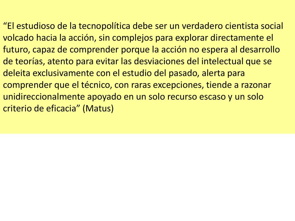 El estudioso de la tecnopolítica debe ser un verdadero cientista social volcado hacia la acción, sin complejos para explorar directamente el futuro, capaz de comprender porque la acción no espera al desarrollo de teorías, atento para evitar las desviaciones del intelectual que se deleita exclusivamente con el estudio del pasado, alerta para comprender que el técnico, con raras excepciones, tiende a razonar unidireccionalmente apoyado en un solo recurso escaso y un solo criterio de eficacia (Matus)
