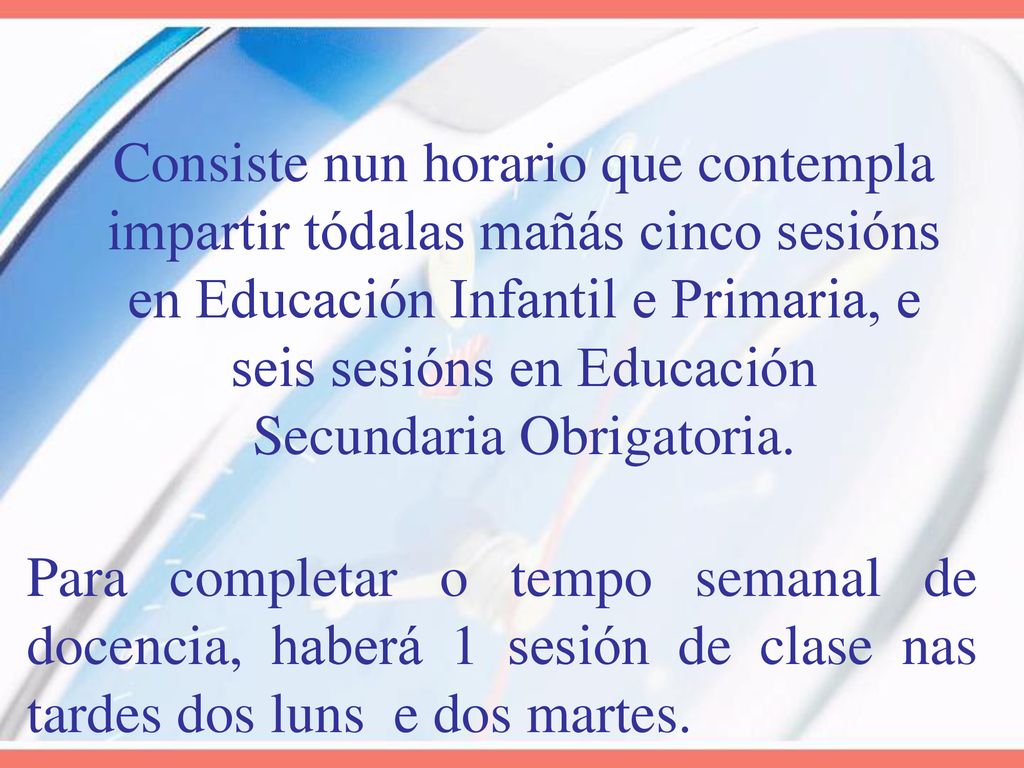 Consiste nun horario que contempla impartir tódalas mañás cinco sesións en Educación Infantil e Primaria, e seis sesións en Educación Secundaria Obrigatoria.