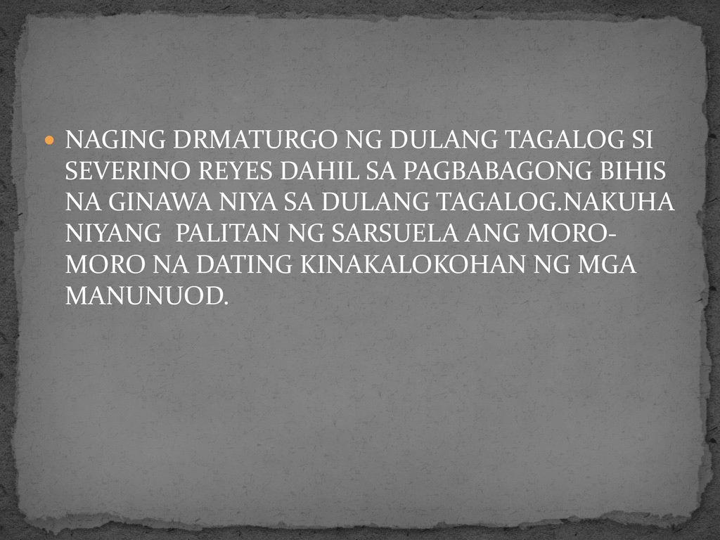 NAGING DRMATURGO NG DULANG TAGALOG SI SEVERINO REYES DAHIL SA PAGBABAGONG BIHIS NA GINAWA NIYA SA DULANG TAGALOG.NAKUHA NIYANG PALITAN NG SARSUELA ANG MORO- MORO NA DATING KINAKALOKOHAN NG MGA MANUNUOD.