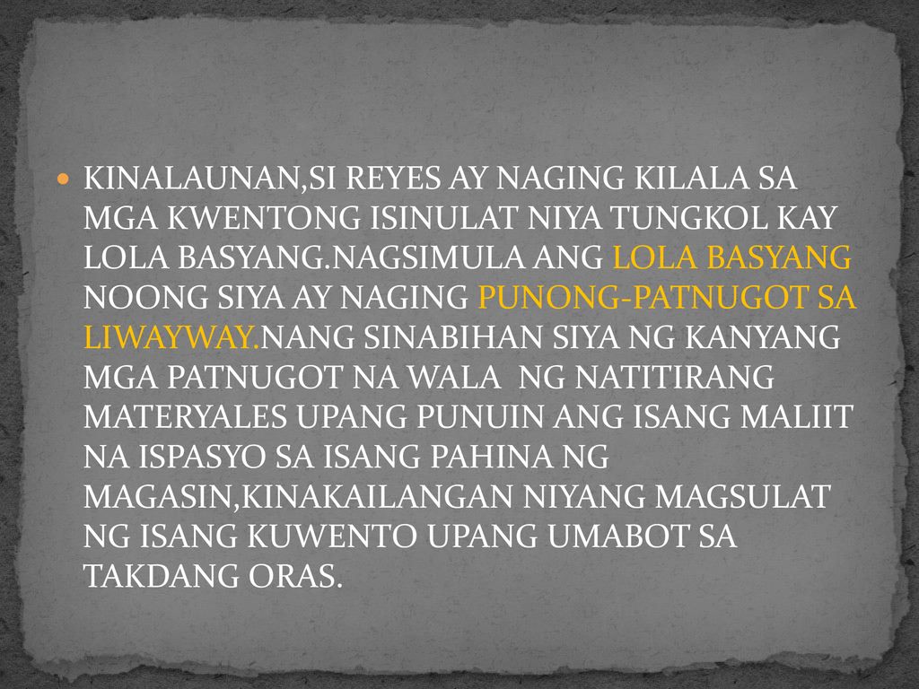 KINALAUNAN,SI REYES AY NAGING KILALA SA MGA KWENTONG ISINULAT NIYA TUNGKOL KAY LOLA BASYANG.NAGSIMULA ANG LOLA BASYANG NOONG SIYA AY NAGING PUNONG-PATNUGOT SA LIWAYWAY.NANG SINABIHAN SIYA NG KANYANG MGA PATNUGOT NA WALA NG NATITIRANG MATERYALES UPANG PUNUIN ANG ISANG MALIIT NA ISPASYO SA ISANG PAHINA NG MAGASIN,KINAKAILANGAN NIYANG MAGSULAT NG ISANG KUWENTO UPANG UMABOT SA TAKDANG ORAS.