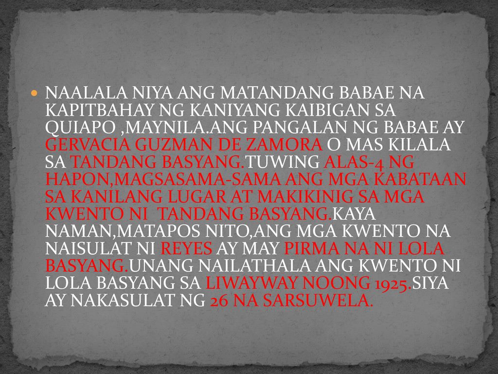 NAALALA NIYA ANG MATANDANG BABAE NA KAPITBAHAY NG KANIYANG KAIBIGAN SA QUIAPO ,MAYNILA.ANG PANGALAN NG BABAE AY GERVACIA GUZMAN DE ZAMORA O MAS KILALA SA TANDANG BASYANG.TUWING ALAS-4 NG HAPON,MAGSASAMA-SAMA ANG MGA KABATAAN SA KANILANG LUGAR AT MAKIKINIG SA MGA KWENTO NI TANDANG BASYANG.KAYA NAMAN,MATAPOS NITO,ANG MGA KWENTO NA NAISULAT NI REYES AY MAY PIRMA NA NI LOLA BASYANG.UNANG NAILATHALA ANG KWENTO NI LOLA BASYANG SA LIWAYWAY NOONG 1925.SIYA AY NAKASULAT NG 26 NA SARSUWELA.