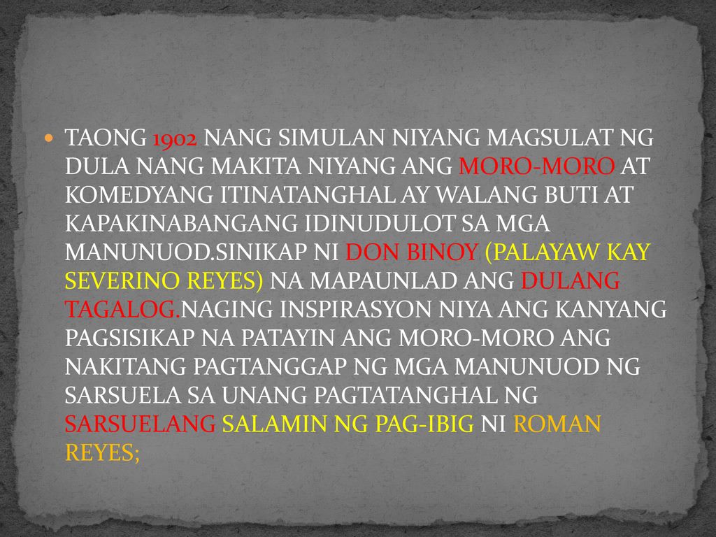 TAONG 1902 NANG SIMULAN NIYANG MAGSULAT NG DULA NANG MAKITA NIYANG ANG MORO-MORO AT KOMEDYANG ITINATANGHAL AY WALANG BUTI AT KAPAKINABANGANG IDINUDULOT SA MGA MANUNUOD.SINIKAP NI DON BINOY (PALAYAW KAY SEVERINO REYES) NA MAPAUNLAD ANG DULANG TAGALOG.NAGING INSPIRASYON NIYA ANG KANYANG PAGSISIKAP NA PATAYIN ANG MORO-MORO ANG NAKITANG PAGTANGGAP NG MGA MANUNUOD NG SARSUELA SA UNANG PAGTATANGHAL NG SARSUELANG SALAMIN NG PAG-IBIG NI ROMAN REYES;