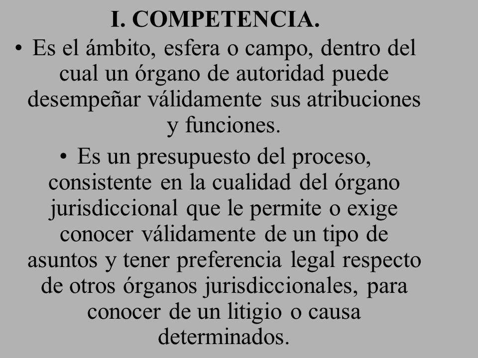 I. COMPETENCIA. Es el ámbito, esfera o campo, dentro del cual un órgano de autoridad puede desempeñar válidamente sus atribuciones y funciones.