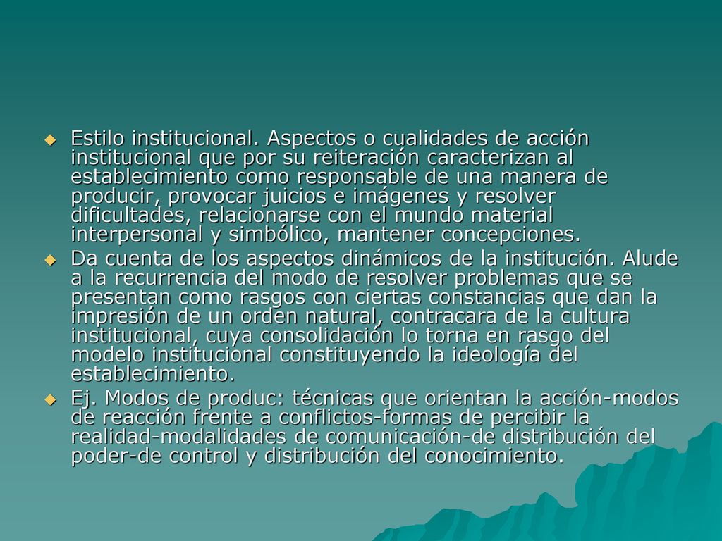 Estilo institucional. Aspectos o cualidades de acción institucional que por su reiteración caracterizan al establecimiento como responsable de una manera de producir, provocar juicios e imágenes y resolver dificultades, relacionarse con el mundo material interpersonal y simbólico, mantener concepciones.
