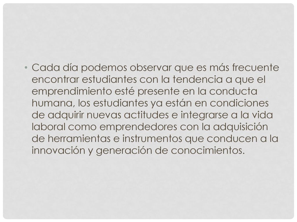 Cada día podemos observar que es más frecuente encontrar estudiantes con la tendencia a que el emprendimiento esté presente en la conducta humana, los estudiantes ya están en condiciones de adquirir nuevas actitudes e integrarse a la vida laboral como emprendedores con la adquisición de herramientas e instrumentos que conducen a la innovación y generación de conocimientos.