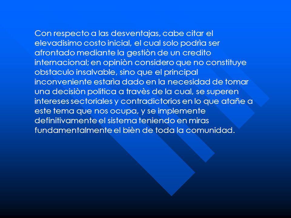 Con respecto a las desventajas, cabe citar el elevadisimo costo inicial, el cual solo podrìa ser afrontado mediante la gestiòn de un credito internacional; en opiniòn considero que no constituye obstaculo insalvable, sino que el principal inconveniente estarìa dado en la necesidad de tomar una decisiòn politica a travès de la cual, se superen intereses sectoriales y contradictorios en lo que atañe a este tema que nos ocupa, y se implemente definitivamente el sistema teniendo en miras fundamentalmente el bièn de toda la comunidad.