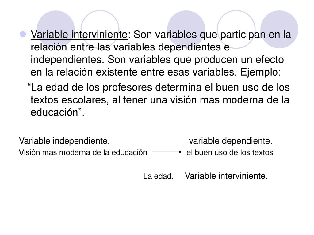 Variable interviniente: Son variables que participan en la relación entre las variables dependientes e independientes. Son variables que producen un efecto en la relación existente entre esas variables. Ejemplo: