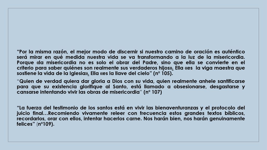 Por la misma razón, el mejor modo de discernir si nuestro camino de oración es auténtico será mirar en qué medida nuestra vida se va transformando a la luz de la misericordia. Porque «la misericordia no es solo el obrar del Padre, sino que ella se convierte en el criterio para saber quiénes son realmente sus verdaderos hijos». Ella «es la viga maestra que sostiene la vida de la Iglesia». Ella «es la llave del cielo (nº 105).