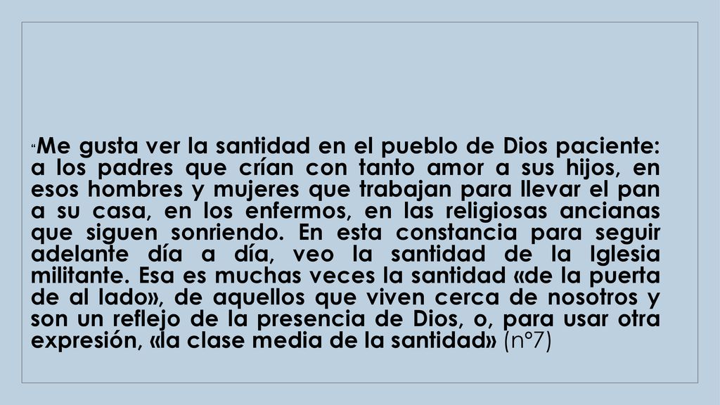 Me gusta ver la santidad en el pueblo de Dios paciente: a los padres que crían con tanto amor a sus hijos, en esos hombres y mujeres que trabajan para llevar el pan a su casa, en los enfermos, en las religiosas ancianas que siguen sonriendo.