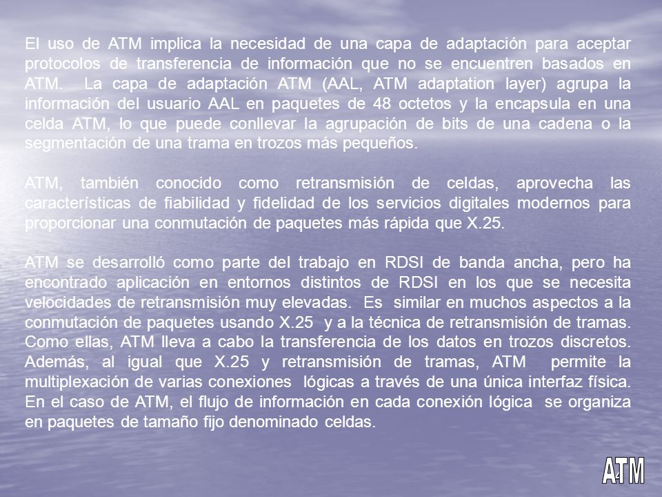 El uso de ATM implica la necesidad de una capa de adaptación para aceptar protocolos de transferencia de información que no se encuentren basados en ATM. La capa de adaptación ATM (AAL, ATM adaptation layer) agrupa la información del usuario AAL en paquetes de 48 octetos y la encapsula en una celda ATM, lo que puede conllevar la agrupación de bits de una cadena o la segmentación de una trama en trozos más pequeños.