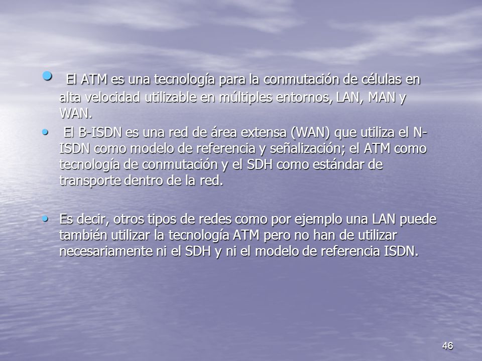 El ATM es una tecnología para la conmutación de células en alta velocidad utilizable en múltiples entornos, LAN, MAN y WAN.
