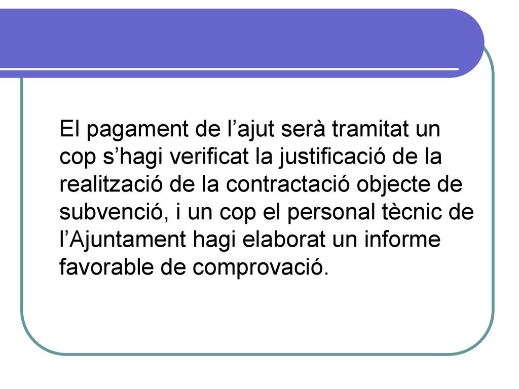 El pagament de l’ajut serà tramitat un cop s’hagi verificat la justificació de la realització de la contractació objecte de subvenció, i un cop el personal tècnic de l’Ajuntament hagi elaborat un informe favorable de comprovació.