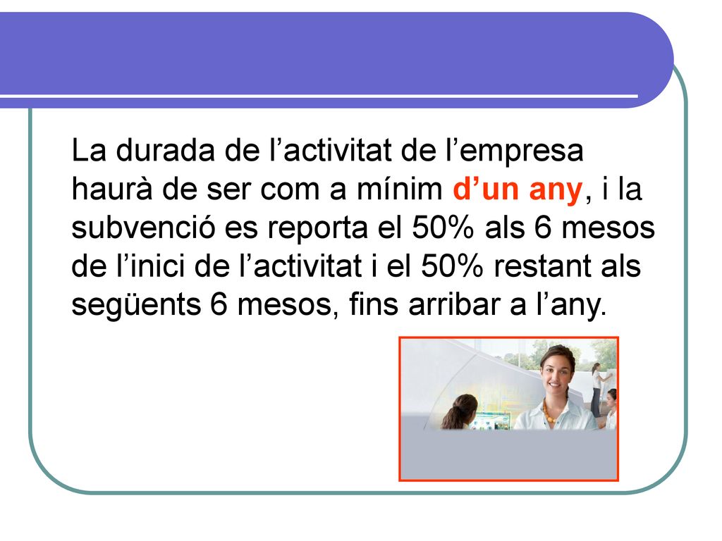 La durada de l’activitat de l’empresa haurà de ser com a mínim d’un any, i la subvenció es reporta el 50% als 6 mesos de l’inici de l’activitat i el 50% restant als següents 6 mesos, fins arribar a l’any.