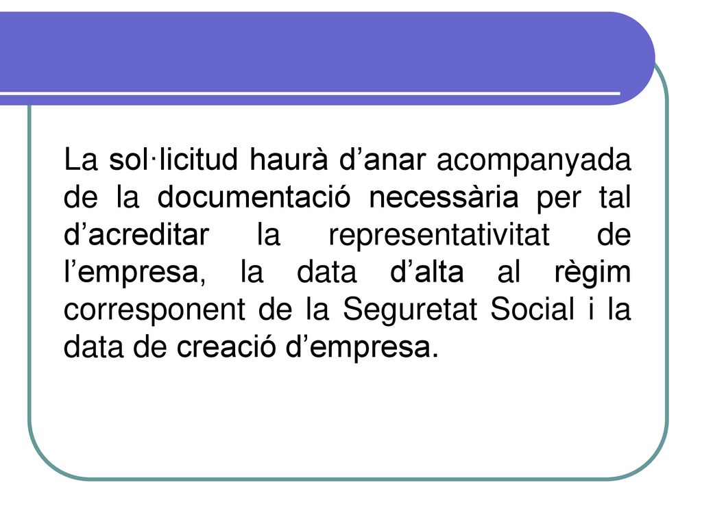 La sol·licitud haurà d’anar acompanyada de la documentació necessària per tal d’acreditar la representativitat de l’empresa, la data d’alta al règim corresponent de la Seguretat Social i la data de creació d’empresa.