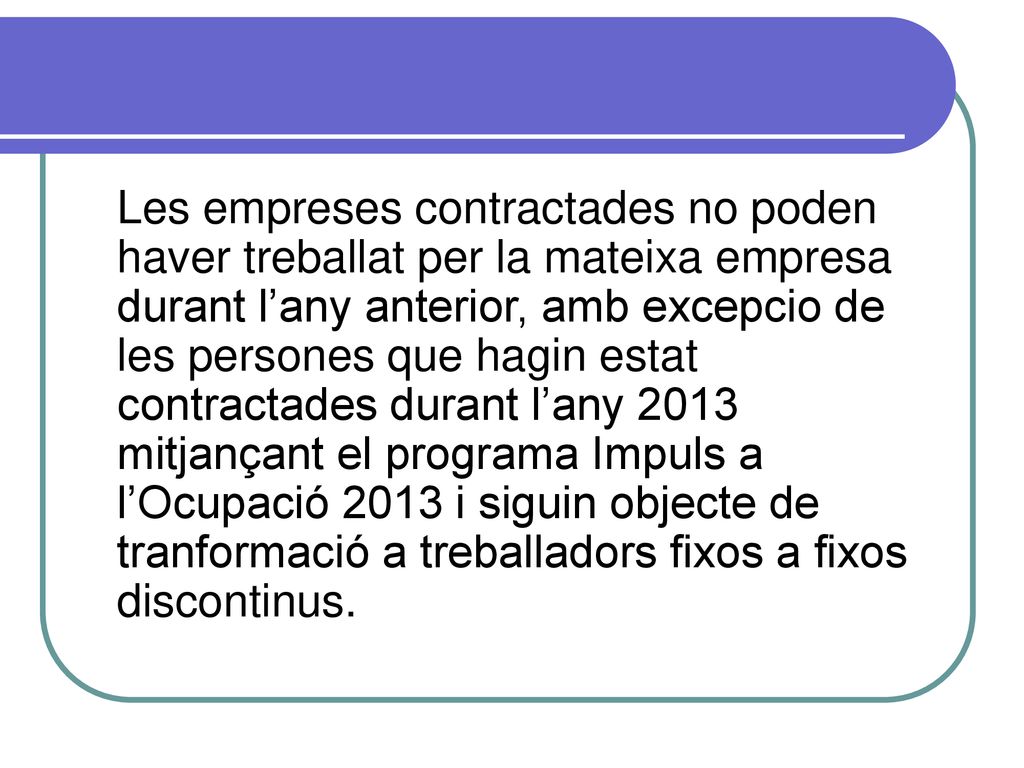 Les empreses contractades no poden haver treballat per la mateixa empresa durant l’any anterior, amb excepcio de les persones que hagin estat contractades durant l’any 2013 mitjançant el programa Impuls a l’Ocupació 2013 i siguin objecte de tranformació a treballadors fixos a fixos discontinus.