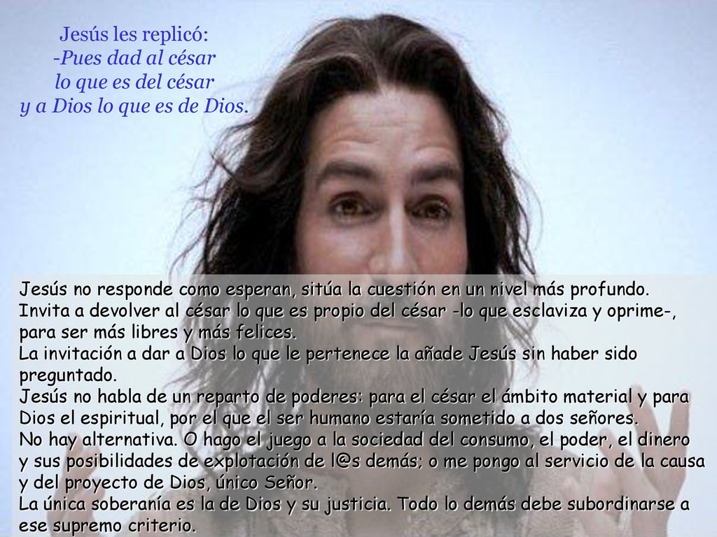 Jesús les replicó: -Pues dad al césar lo que es del césar y a Dios lo que es de Dios.