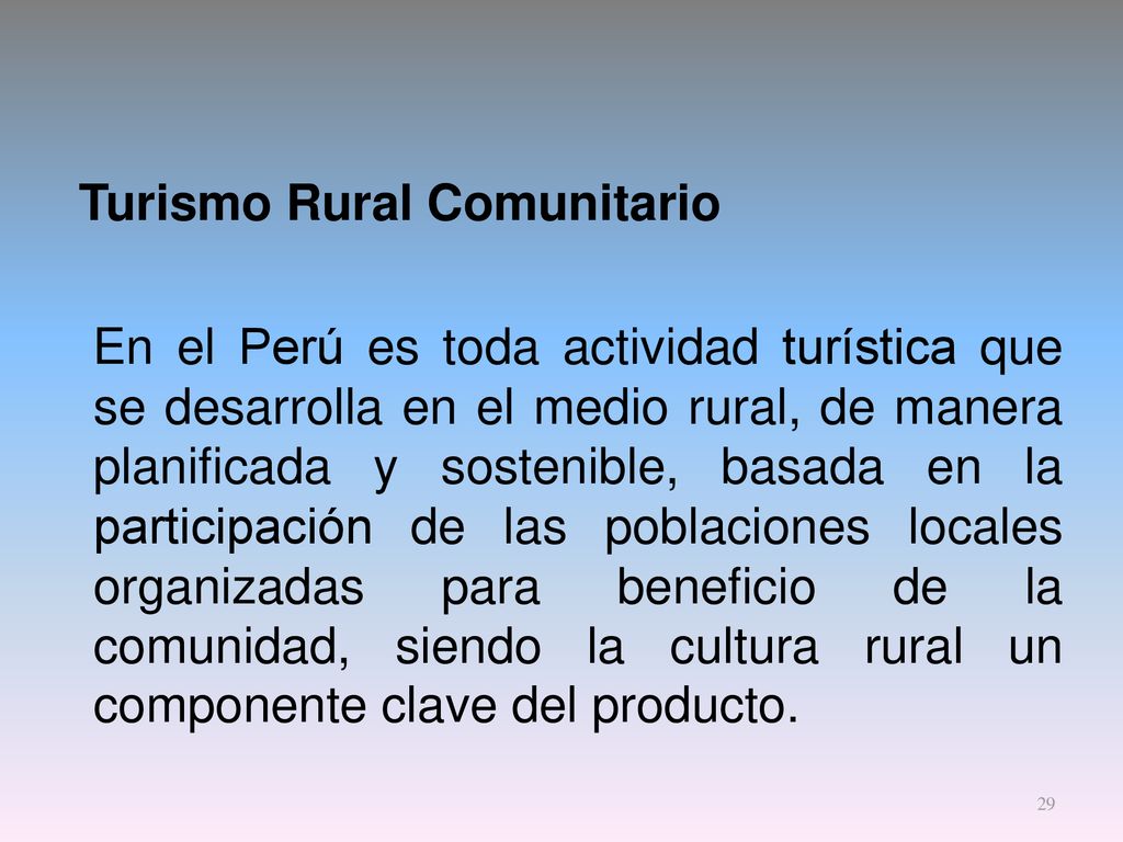 Turismo Rural Comunitario En el Perú es toda actividad turística que se desarrolla en el medio rural, de manera planificada y sostenible, basada en la participación de las poblaciones locales organizadas para beneficio de la comunidad, siendo la cultura rural un componente clave del producto.