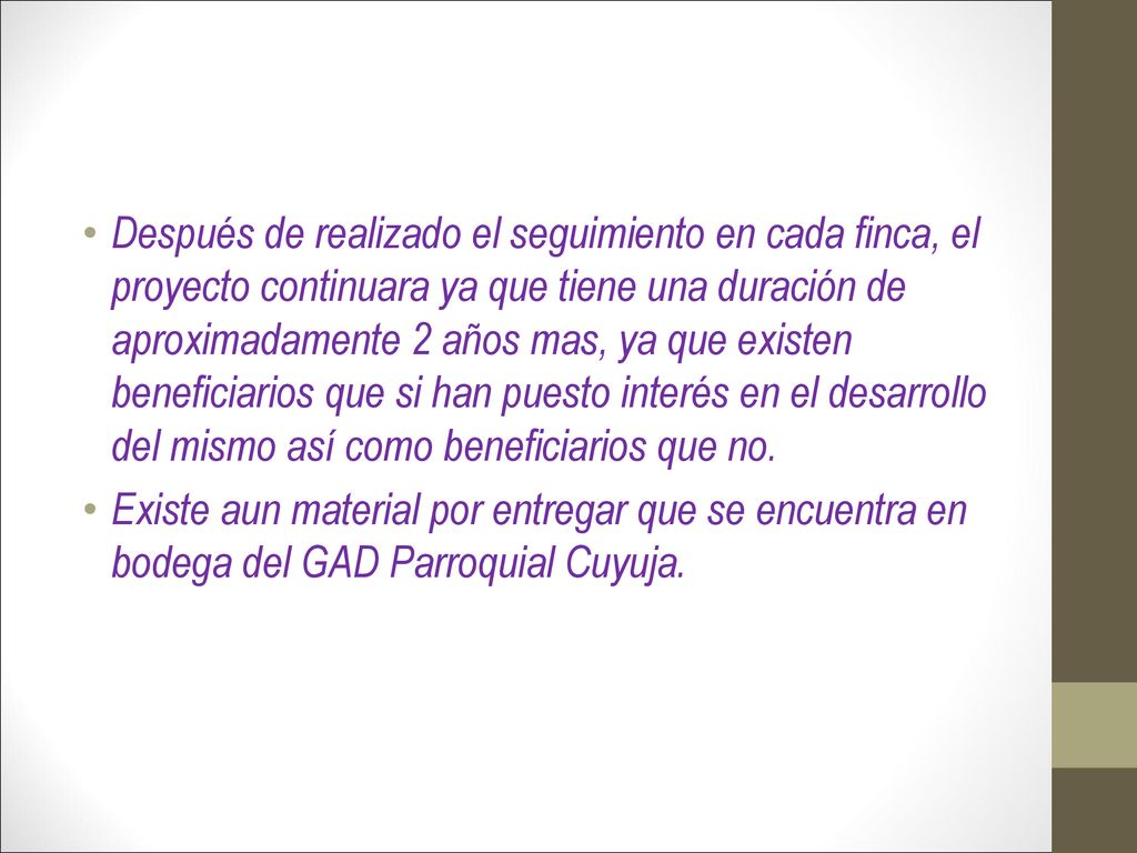 Después de realizado el seguimiento en cada finca, el proyecto continuara ya que tiene una duración de aproximadamente 2 años mas, ya que existen beneficiarios que si han puesto interés en el desarrollo del mismo así como beneficiarios que no.