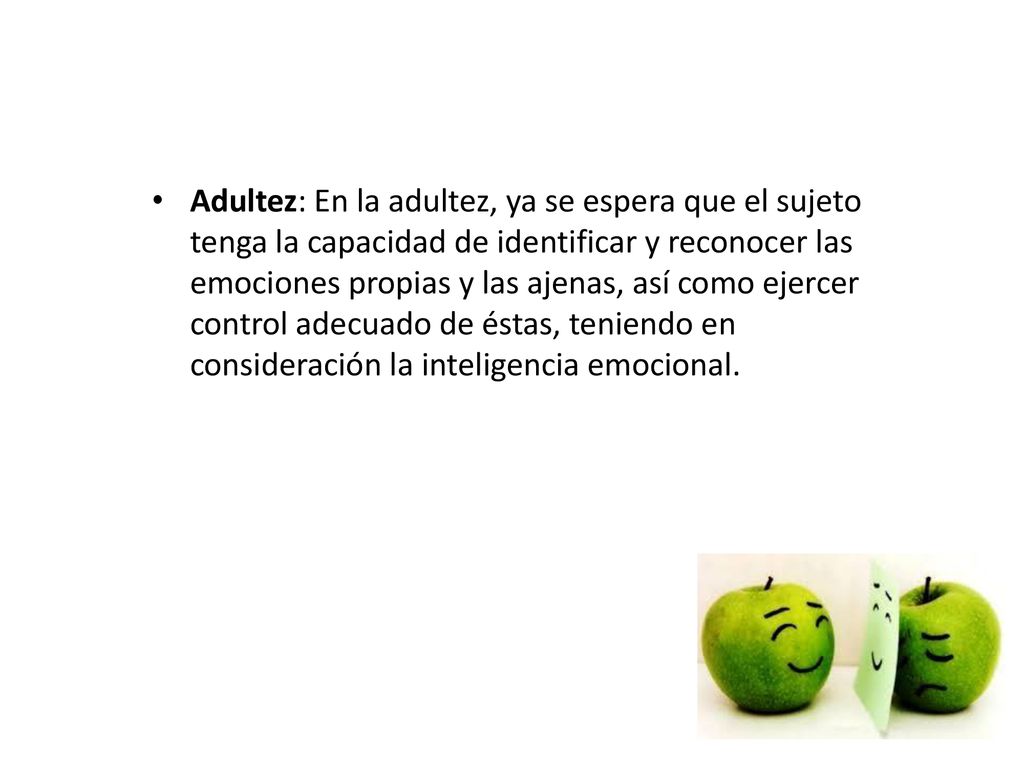 Adultez: En la adultez, ya se espera que el sujeto tenga la capacidad de identificar y reconocer las emociones propias y las ajenas, así como ejercer control adecuado de éstas, teniendo en consideración la inteligencia emocional.