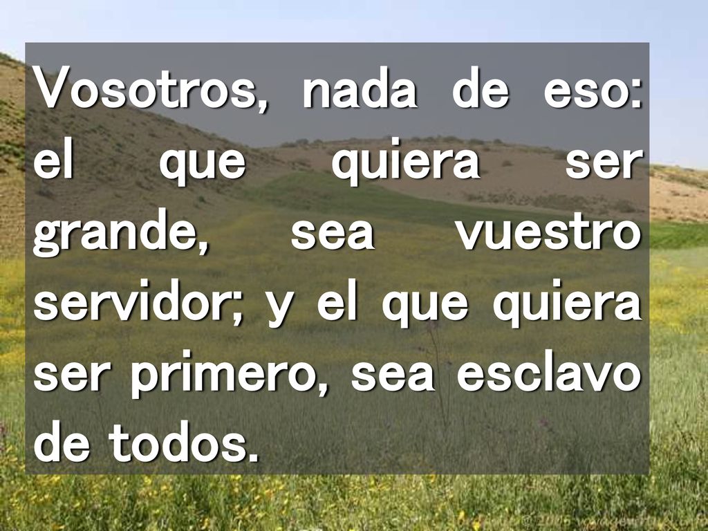 Vosotros, nada de eso: el que quiera ser grande, sea vuestro servidor; y el que quiera ser primero, sea esclavo de todos.