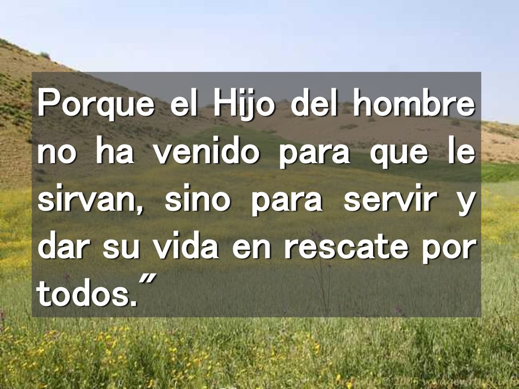 Porque el Hijo del hombre no ha venido para que le sirvan, sino para servir y dar su vida en rescate por todos.