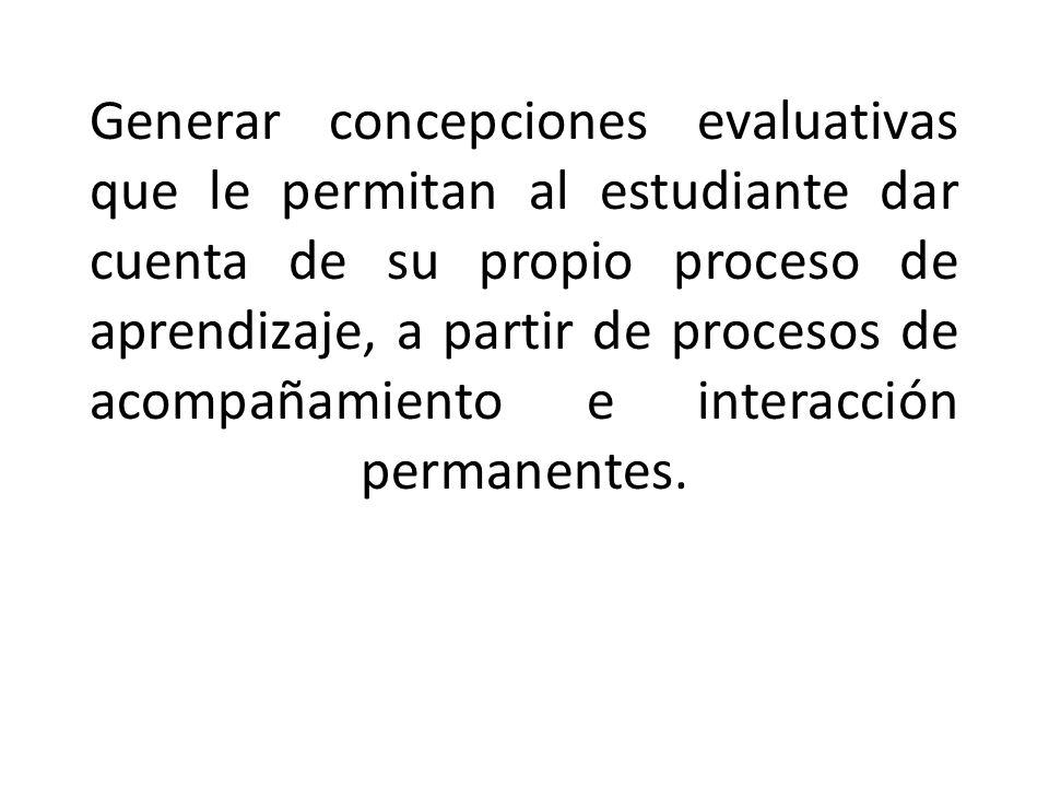 Generar concepciones evaluativas que le permitan al estudiante dar cuenta de su propio proceso de aprendizaje, a partir de procesos de acompañamiento e interacción permanentes.