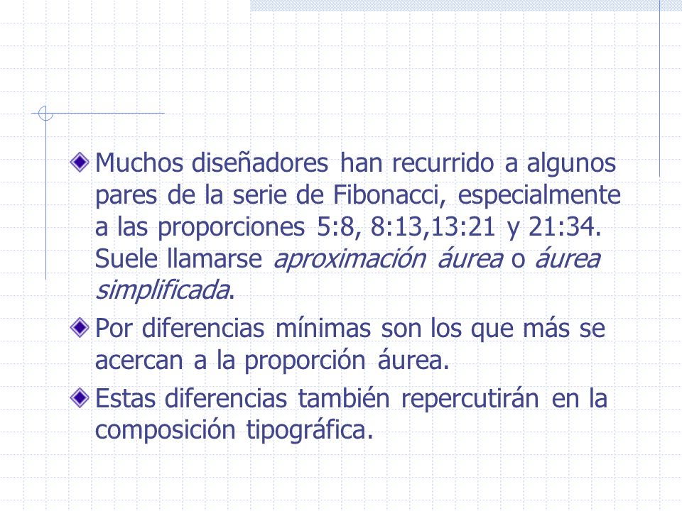 Muchos diseñadores han recurrido a algunos pares de la serie de Fibonacci, especialmente a las proporciones 5:8, 8:13,13:21 y 21:34. Suele llamarse aproximación áurea o áurea simplificada.