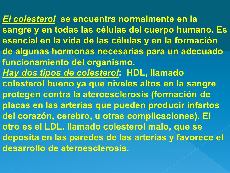 El colesterol se encuentra normalmente en la sangre y en todas las células del cuerpo humano. Es esencial en la vida de las células y en la formación de algunas hormonas necesarias para un adecuado funcionamiento del organismo.