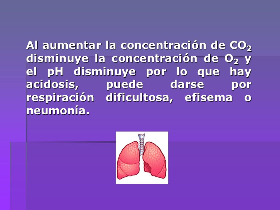 Al aumentar la concentración de CO2 disminuye la concentración de O2 y el pH disminuye por lo que hay acidosis, puede darse por respiración dificultosa, efisema o neumonía.